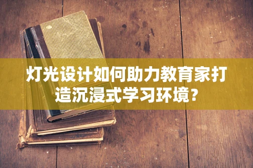 灯光设计如何助力教育家打造沉浸式学习环境？