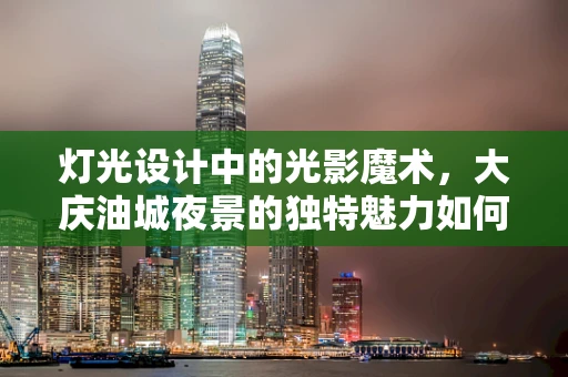 灯光设计中的光影魔术，大庆油城夜景的独特魅力如何塑造？