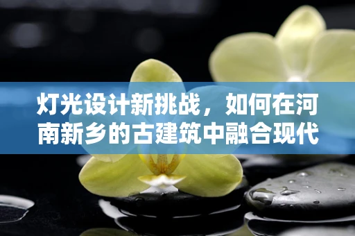 灯光设计新挑战，如何在河南新乡的古建筑中融合现代光影艺术？