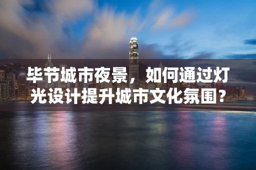 毕节城市夜景，如何通过灯光设计提升城市文化氛围？