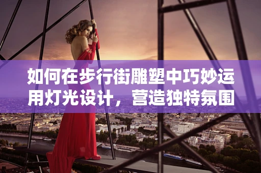 如何在步行街雕塑中巧妙运用灯光设计，营造独特氛围？