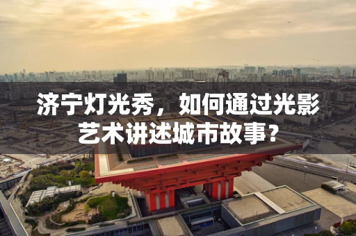 济宁灯光秀，如何通过光影艺术讲述城市故事？