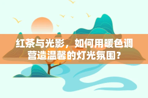 红茶与光影，如何用暖色调营造温馨的灯光氛围？