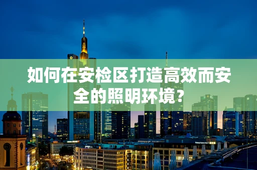 如何在安检区打造高效而安全的照明环境？