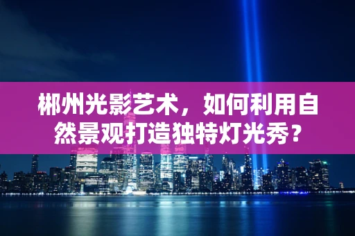 郴州光影艺术，如何利用自然景观打造独特灯光秀？