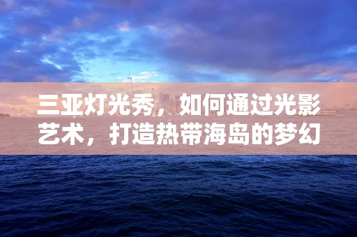 三亚灯光秀，如何通过光影艺术，打造热带海岛的梦幻之夜？