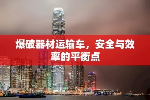 爆破器材运输车，安全与效率的平衡点