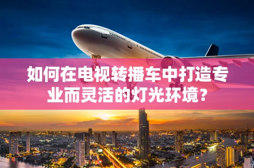 如何在电视转播车中打造专业而灵活的灯光环境？