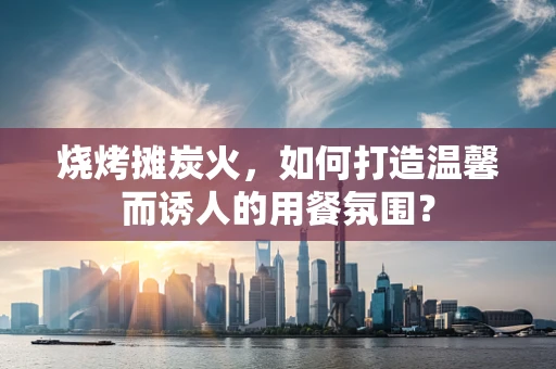 烧烤摊炭火，如何打造温馨而诱人的用餐氛围？