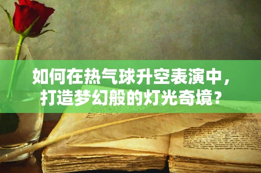 如何在热气球升空表演中，打造梦幻般的灯光奇境？
