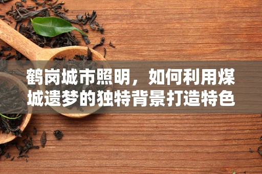 鹤岗城市照明，如何利用煤城遗梦的独特背景打造特色灯光秀？