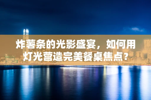 炸薯条的光影盛宴，如何用灯光营造完美餐桌焦点？
