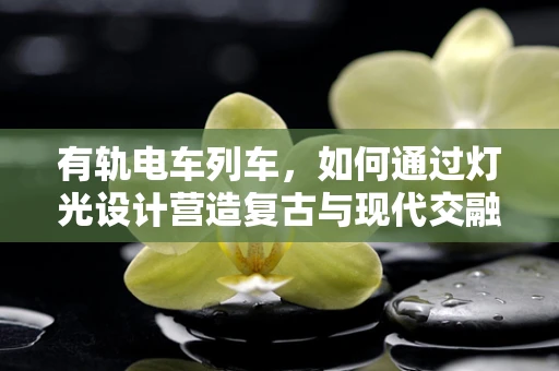 有轨电车列车，如何通过灯光设计营造复古与现代交融的独特氛围？