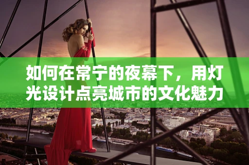 如何在常宁的夜幕下，用灯光设计点亮城市的文化魅力？