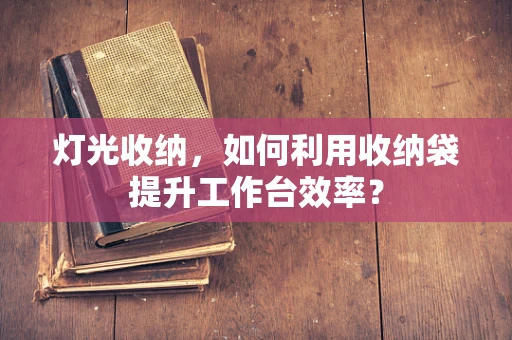 灯光收纳，如何利用收纳袋提升工作台效率？