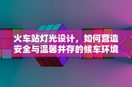 火车站灯光设计，如何营造安全与温馨并存的候车环境？