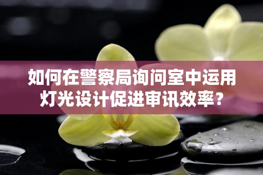 如何在警察局询问室中运用灯光设计促进审讯效率？