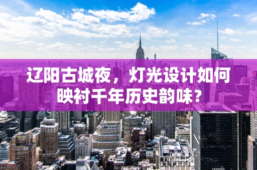 辽阳古城夜，灯光设计如何映衬千年历史韵味？