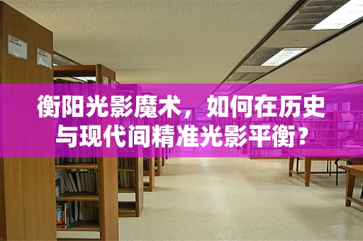 衡阳光影魔术，如何在历史与现代间精准光影平衡？