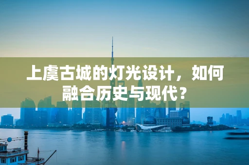 上虞古城的灯光设计，如何融合历史与现代？