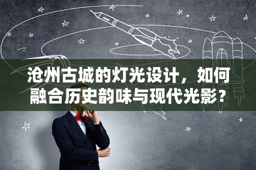 沧州古城的灯光设计，如何融合历史韵味与现代光影？