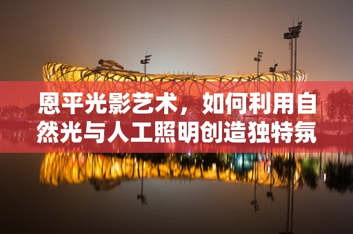 恩平光影艺术，如何利用自然光与人工照明创造独特氛围？