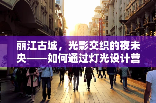 丽江古城，光影交织的夜未央——如何通过灯光设计营造古城的独特氛围？