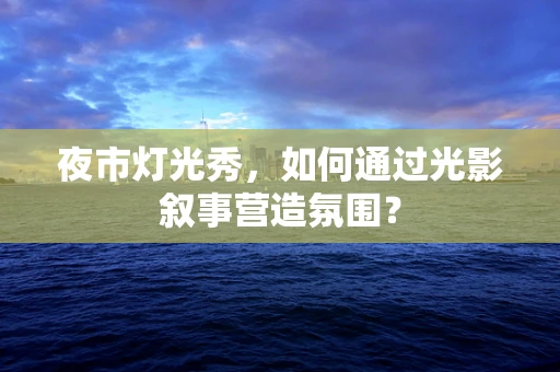 夜市灯光秀，如何通过光影叙事营造氛围？