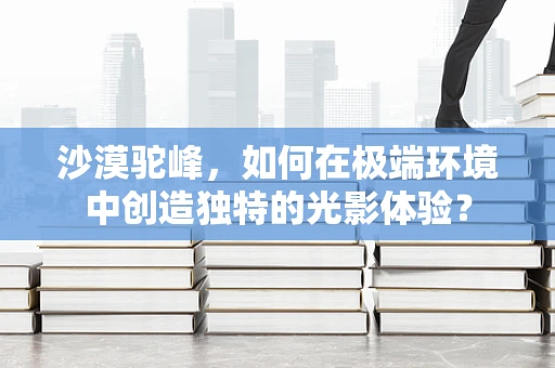 沙漠驼峰，如何在极端环境中创造独特的光影体验？
