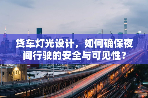 货车灯光设计，如何确保夜间行驶的安全与可见性？