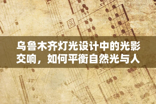 乌鲁木齐灯光设计中的光影交响，如何平衡自然光与人工照明？
