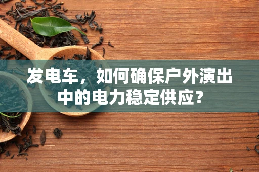 发电车，如何确保户外演出中的电力稳定供应？