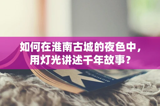 如何在淮南古城的夜色中，用灯光讲述千年故事？