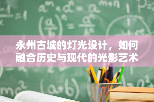 永州古城的灯光设计，如何融合历史与现代的光影艺术？