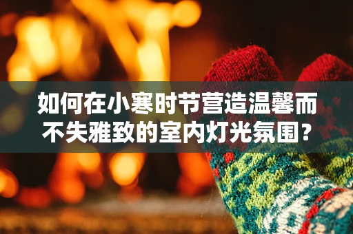 如何在小寒时节营造温馨而不失雅致的室内灯光氛围？