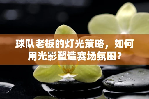 球队老板的灯光策略，如何用光影塑造赛场氛围？