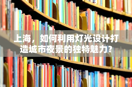 上海，如何利用灯光设计打造城市夜景的独特魅力？