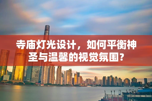 寺庙灯光设计，如何平衡神圣与温馨的视觉氛围？