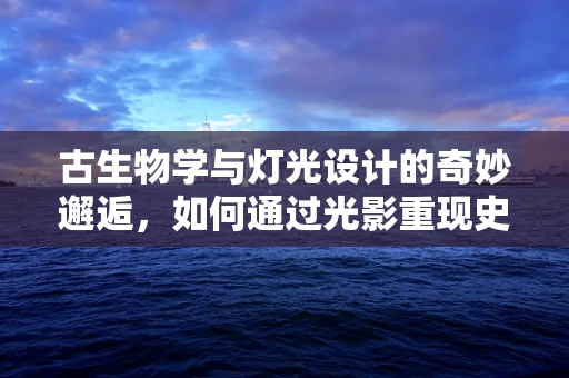 古生物学与灯光设计的奇妙邂逅，如何通过光影重现史前世界？
