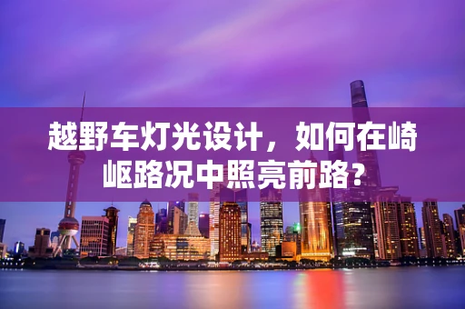 越野车灯光设计，如何在崎岖路况中照亮前路？