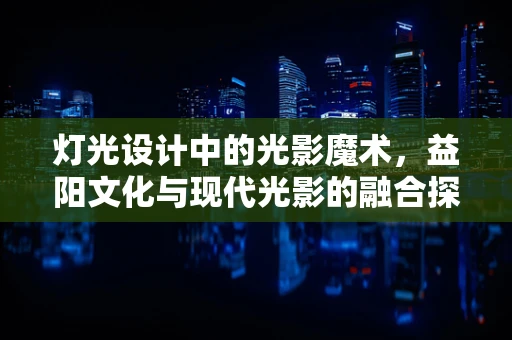 灯光设计中的光影魔术，益阳文化与现代光影的融合探索