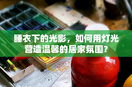 睡衣下的光影，如何用灯光营造温馨的居家氛围？
