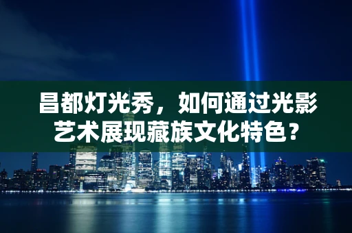 昌都灯光秀，如何通过光影艺术展现藏族文化特色？
