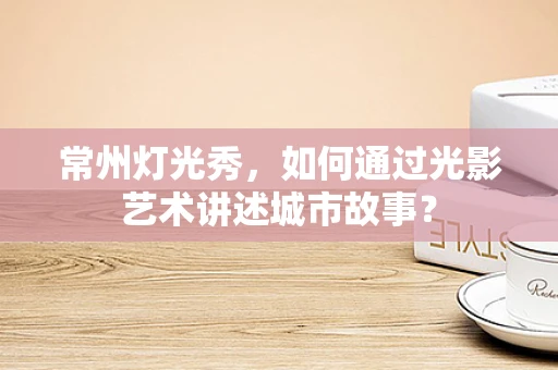 常州灯光秀，如何通过光影艺术讲述城市故事？