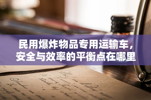 民用爆炸物品专用运输车，安全与效率的平衡点在哪里？