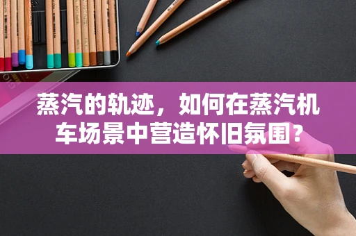 蒸汽的轨迹，如何在蒸汽机车场景中营造怀旧氛围？