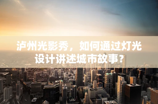 泸州光影秀，如何通过灯光设计讲述城市故事？
