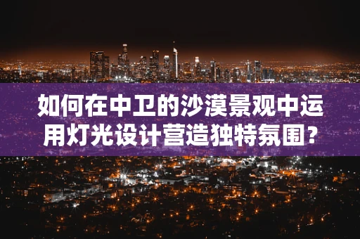 如何在中卫的沙漠景观中运用灯光设计营造独特氛围？