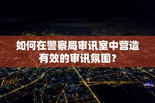 如何在警察局审讯室中营造有效的审讯氛围？