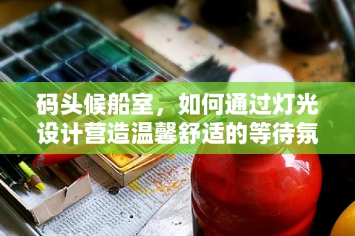 码头候船室，如何通过灯光设计营造温馨舒适的等待氛围？